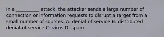 In a __________ attack, the attacker sends a large number of connection or information requests to disrupt a target from a small number of sources. A: denial-of-service B: distributed denial-of-service C: virus D: spam