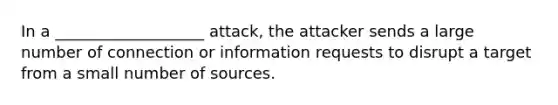 In a ___________________ attack, the attacker sends a large number of connection or information requests to disrupt a target from a small number of sources.