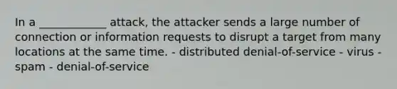 In a ____________ attack, the attacker sends a large number of connection or information requests to disrupt a target from many locations at the same time. - distributed denial-of-service - virus - spam - denial-of-service