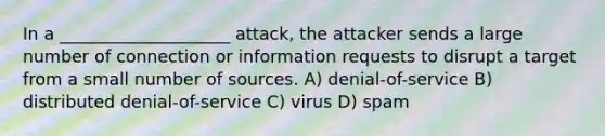 In a ____________________ attack, the attacker sends a large number of connection or information requests to disrupt a target from a small number of sources. A) denial-of-service B) distributed denial-of-service C) virus D) spam