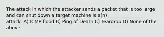 The attack in which the attacker sends a packet that is too large and can shut down a target machine is a(n) ________________ attack. A) ICMP flood B) Ping of Death C) Teardrop D) None of the above