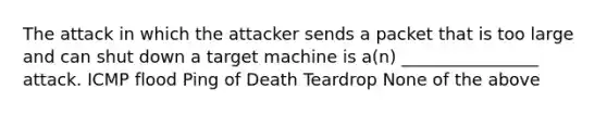 The attack in which the attacker sends a packet that is too large and can shut down a target machine is a(n) ________________ attack. ICMP flood Ping of Death Teardrop None of the above