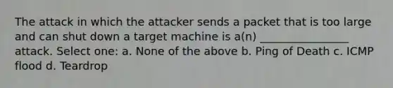 The attack in which the attacker sends a packet that is too large and can shut down a target machine is a(n) ________________ attack. Select one: a. None of the above b. Ping of Death c. ICMP flood d. Teardrop