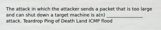 The attack in which the attacker sends a packet that is too large and can shut down a target machine is a(n) ________________ attack. Teardrop Ping of Death Land ICMP flood