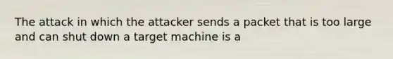 The attack in which the attacker sends a packet that is too large and can shut down a target machine is a