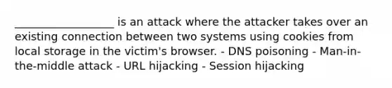 __________________ is an attack where the attacker takes over an existing connection between two systems using cookies from local storage in the victim's browser. - DNS poisoning - Man-in-the-middle attack - URL hijacking - Session hijacking