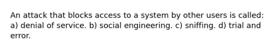 An attack that blocks access to a system by other users is called: a) denial of service. b) social engineering. c) sniffing. d) trial and error.