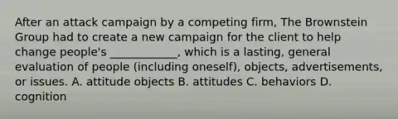 After an attack campaign by a competing​ firm, The Brownstein Group had to create a new campaign for the client to help change​ people's ____________, which is a​ lasting, general evaluation of people​ (including oneself),​ objects, advertisements, or issues. A. attitude objects B. attitudes C. behaviors D. cognition