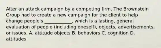 After an attack campaign by a competing​ firm, The Brownstein Group had to create a new campaign for the client to help change​ people's ____________, which is a​ lasting, general evaluation of people​ (including oneself),​ objects, advertisements, or issues. A. attitude objects B. behaviors C. cognition D. attitudes