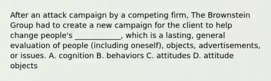 After an attack campaign by a competing​ firm, The Brownstein Group had to create a new campaign for the client to help change​ people's ____________, which is a​ lasting, general evaluation of people​ (including oneself),​ objects, advertisements, or issues. A. cognition B. behaviors C. attitudes D. attitude objects