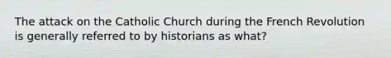 The attack on the Catholic Church during the French Revolution is generally referred to by historians as what?