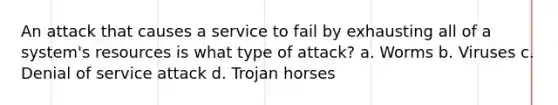 An attack that causes a service to fail by exhausting all of a system's resources is what type of attack? a. Worms b. Viruses c. Denial of service attack d. Trojan horses