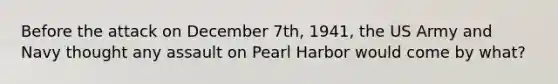 Before the attack on December 7th, 1941, the US Army and Navy thought any assault on Pearl Harbor would come by what?