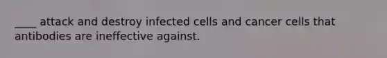 ____ attack and destroy infected cells and cancer cells that antibodies are ineffective against.