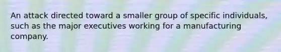 An attack directed toward a smaller group of specific individuals, such as the major executives working for a manufacturing company.