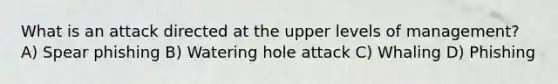 What is an attack directed at the upper levels of management? A) Spear phishing B) Watering hole attack C) Whaling D) Phishing