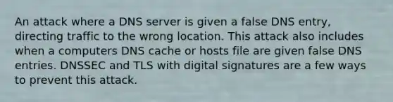 An attack where a DNS server is given a false DNS entry, directing traffic to the wrong location. This attack also includes when a computers DNS cache or hosts file are given false DNS entries. DNSSEC and TLS with digital signatures are a few ways to prevent this attack.