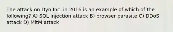 The attack on Dyn Inc. in 2016 is an example of which of the following? A) SQL injection attack B) browser parasite C) DDoS attack D) MitM attack