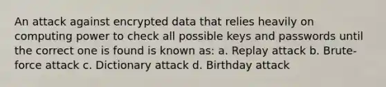 An attack against encrypted data that relies heavily on computing power to check all possible keys and passwords until the correct one is found is known as: a. Replay attack b. Brute-force attack c. Dictionary attack d. Birthday attack