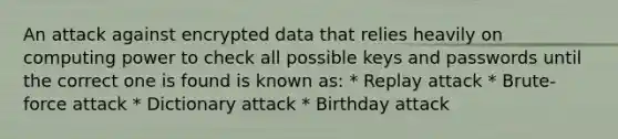 An attack against encrypted data that relies heavily on computing power to check all possible keys and passwords until the correct one is found is known as: * Replay attack * Brute-force attack * Dictionary attack * Birthday attack