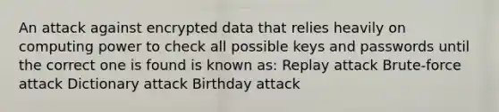 An attack against encrypted data that relies heavily on computing power to check all possible keys and passwords until the correct one is found is known as: Replay attack Brute-force attack Dictionary attack Birthday attack