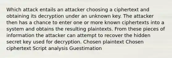 Which attack entails an attacker choosing a ciphertext and obtaining its decryption under an unknown key. The attacker then has a chance to enter one or more known ciphertexts into a system and obtains the resulting plaintexts. From these pieces of information the attacker can attempt to recover the hidden secret key used for decryption. Chosen plaintext Chosen ciphertext Script analysis Guestimation