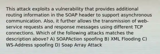 This attack exploits a vulnerability that provides additional routing information in the SOAP header to support asynchronous communication. Also, it further allows the transmission of web-service requests and response messages using different TCP connections. Which of the following attacks matches the description above? A) SOAPAction spoofing B) XML Flooding C) WS-Address spoofing D) Soap Array Attack