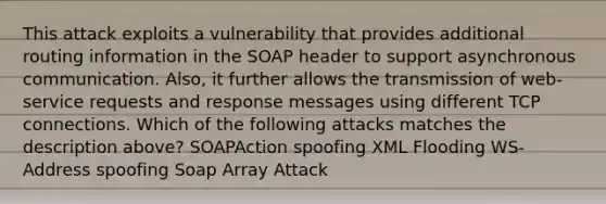 This attack exploits a vulnerability that provides additional routing information in the SOAP header to support asynchronous communication. Also, it further allows the transmission of web-service requests and response messages using different TCP connections. Which of the following attacks matches the description above? SOAPAction spoofing XML Flooding WS-Address spoofing Soap Array Attack