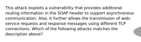 This attack exploits a vulnerability that provides additional routing information in the SOAP header to support asynchronous communication. Also, it further allows the transmission of web-service requests and response messages using different TCP connections. Which of the following attacks matches the description above?