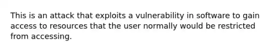 This is an attack that exploits a vulnerability in software to gain access to resources that the user normally would be restricted from accessing.