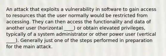 An attack that exploits a vulnerability in software to gain access to resources that the user normally would be restricted from accessing. They can then access the functionality and data of another user (horizontal ____) or obtain elevated privileges, typically of a system administrator or other power user (vertical ____). Generally just one of the steps performed in preparation for the main attack.