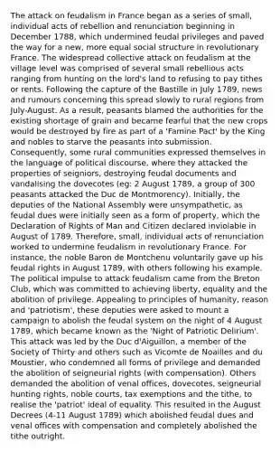 The attack on feudalism in France began as a series of small, individual acts of rebellion and renunciation beginning in December 1788, which undermined feudal privileges and paved the way for a new, more equal social structure in revolutionary France. The widespread collective attack on feudalism at the village level was comprised of several small rebellious acts ranging from hunting on the lord's land to refusing to pay tithes or rents. Following the capture of the Bastille in July 1789, news and rumours concerning this spread slowly to rural regions from July-August. As a result, peasants blamed the authorities for the existing shortage of grain and became fearful that the new crops would be destroyed by fire as part of a 'Famine Pact' by the King and nobles to starve the peasants into submission. Consequently, some rural communities expressed themselves in the language of political discourse, where they attacked the properties of seigniors, destroying feudal documents and vandalising the dovecotes (eg: 2 August 1789, a group of 300 peasants attacked the Duc de Montmorency). Initially, the deputies of the National Assembly were unsympathetic, as feudal dues were initially seen as a form of property, which the Declaration of Rights of Man and Citizen declared inviolable in August of 1789. Therefore, small, individual acts of renunciation worked to undermine feudalism in revolutionary France. For instance, the noble Baron de Montchenu voluntarily gave up his feudal rights in August 1789, with others following his example. The political impulse to attack feudalism came from the Breton Club, which was committed to achieving liberty, equality and the abolition of privilege. Appealing to principles of humanity, reason and 'patriotism', these deputies were asked to mount a campaign to abolish the feudal system on the night of 4 August 1789, which became known as the 'Night of Patriotic Delirium'. This attack was led by the Duc d'Aiguillon, a member of the Society of Thirty and others such as Vicomte de Noailles and du Moustier, who condemned all forms of privilege and demanded the abolition of seigneurial rights (with compensation). Others demanded the abolition of venal offices, dovecotes, seigneurial hunting rights, noble courts, tax exemptions and the tithe, to realise the 'patriot' ideal of equality. This resulted in the August Decrees (4-11 August 1789) which abolished feudal dues and venal offices with compensation and completely abolished the tithe outright.