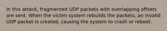 In this attack, fragmented UDP packets with overlapping offsets are sent. When the victim system rebuilds the packets, an invalid UDP packet is created, causing the system to crash or reboot.