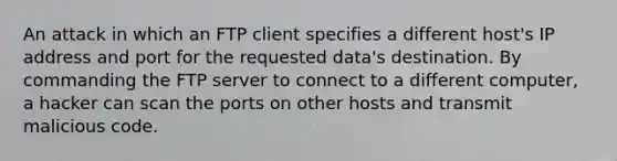 An attack in which an FTP client specifies a different host's IP address and port for the requested data's destination. By commanding the FTP server to connect to a different computer, a hacker can scan the ports on other hosts and transmit malicious code.