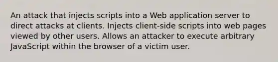 An attack that injects scripts into a Web application server to direct attacks at clients. Injects client-side scripts into web pages viewed by other users. Allows an attacker to execute arbitrary JavaScript within the browser of a victim user.