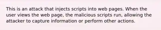 This is an attack that injects scripts into web pages. When the user views the web page, the malicious scripts run, allowing the attacker to capture information or perform other actions.