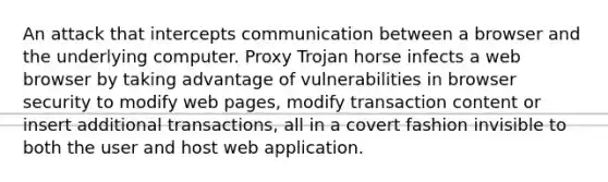 An attack that intercepts communication between a browser and the underlying computer. Proxy Trojan horse infects a web browser by taking advantage of vulnerabilities in browser security to modify web pages, modify transaction content or insert additional transactions, all in a covert fashion invisible to both the user and host web application.