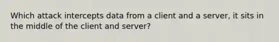 Which attack intercepts data from a client and a server, it sits in the middle of the client and server?