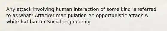 Any attack involving human interaction of some kind is referred to as what? Attacker manipulation An opportunistic attack A white hat hacker Social engineering