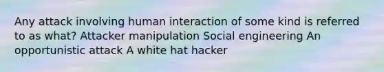 Any attack involving human interaction of some kind is referred to as what? Attacker manipulation Social engineering An opportunistic attack A white hat hacker