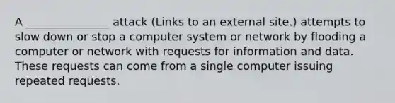 A _______________ attack (Links to an external site.) attempts to slow down or stop a computer system or network by flooding a computer or network with requests for information and data. These requests can come from a single computer issuing repeated requests.