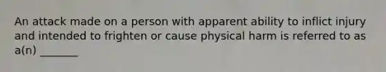 An attack made on a person with apparent ability to inflict injury and intended to frighten or cause physical harm is referred to as a(n) _______