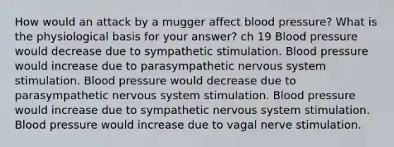 How would an attack by a mugger affect blood pressure? What is the physiological basis for your answer? ch 19 Blood pressure would decrease due to sympathetic stimulation. Blood pressure would increase due to parasympathetic nervous system stimulation. Blood pressure would decrease due to parasympathetic nervous system stimulation. Blood pressure would increase due to sympathetic nervous system stimulation. Blood pressure would increase due to vagal nerve stimulation.