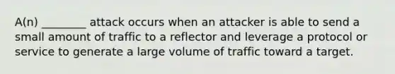 A(n) ________ attack occurs when an attacker is able to send a small amount of traffic to a reflector and leverage a protocol or service to generate a large volume of traffic toward a target.