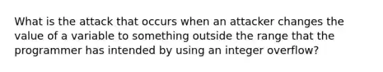 What is the attack that occurs when an attacker changes the value of a variable to something outside the range that the programmer has intended by using an integer overflow?