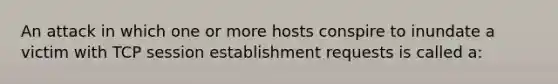 An attack in which one or more hosts conspire to inundate a victim with TCP session establishment requests is called a: