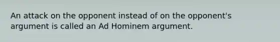 An attack on the opponent instead of on the opponent's argument is called an Ad Hominem argument.