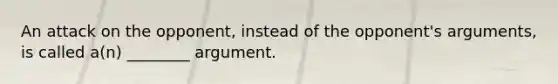 An attack on the opponent, instead of the opponent's arguments, is called a(n) ________ argument.