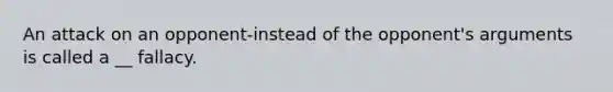 An attack on an opponent-instead of the opponent's arguments is called a __ fallacy.