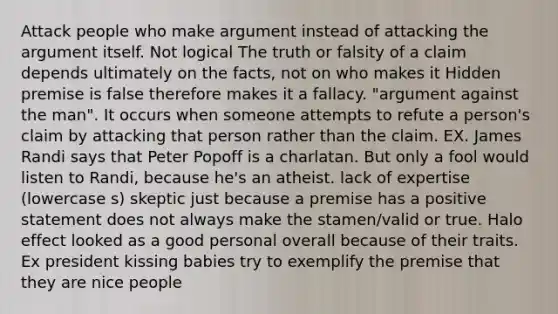 Attack people who make argument instead of attacking the argument itself. Not logical The truth or falsity of a claim depends ultimately on the facts, not on who makes it Hidden premise is false therefore makes it a fallacy. "argument against the man". It occurs when someone attempts to refute a person's claim by attacking that person rather than the claim. EX. James Randi says that Peter Popoff is a charlatan. But only a fool would listen to Randi, because he's an atheist. lack of expertise (lowercase s) skeptic just because a premise has a positive statement does not always make the stamen/valid or true. Halo effect looked as a good personal overall because of their traits. Ex president kissing babies try to exemplify the premise that they are nice people